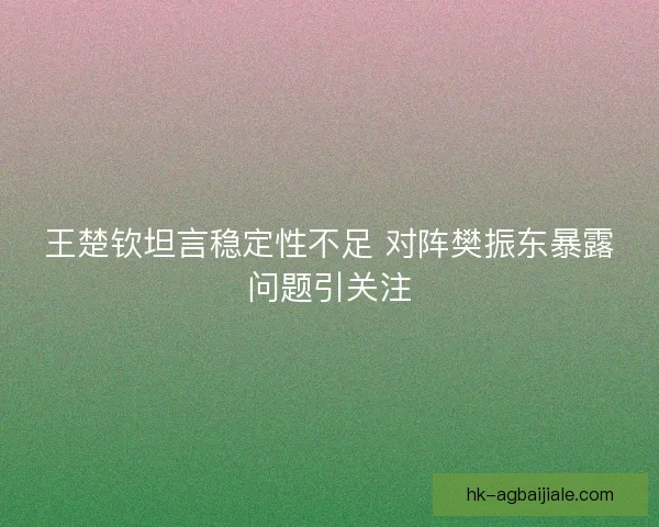 王楚钦坦言稳定性不足 对阵樊振东暴露问题引关注