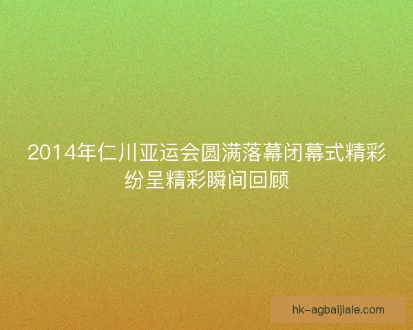 2014年仁川亚运会圆满落幕闭幕式精彩纷呈精彩瞬间回顾