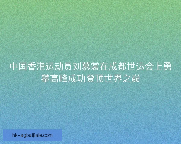 中国香港运动员刘慕裳在成都世运会上勇攀高峰成功登顶世界之巅