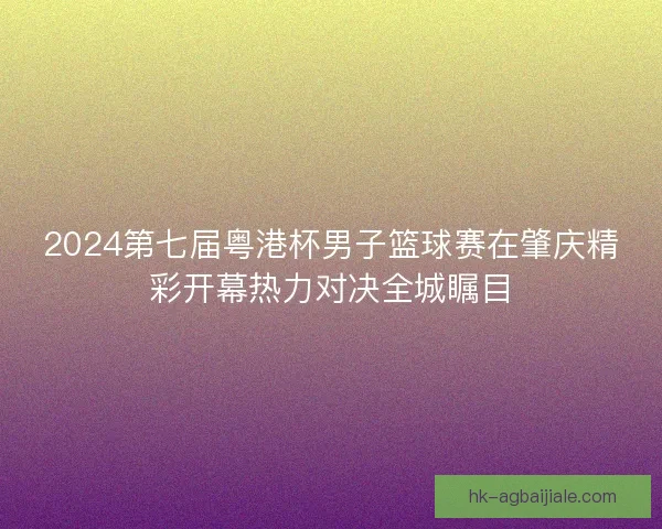 2024第七届粤港杯男子篮球赛在肇庆精彩开幕热力对决全城瞩目