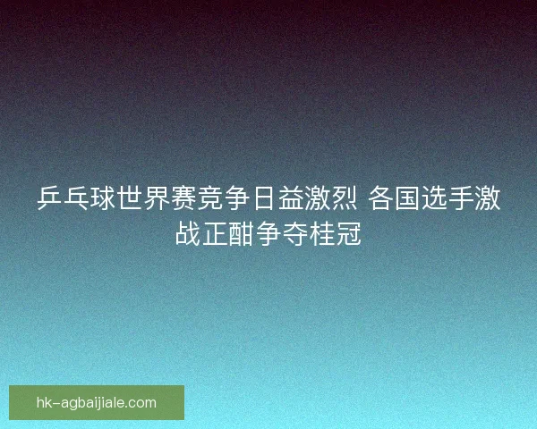 乒乓球世界赛竞争日益激烈 各国选手激战正酣争夺桂冠