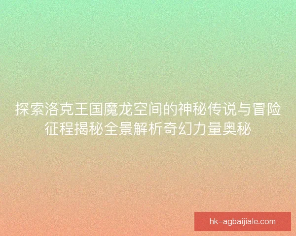 探索洛克王国魔龙空间的神秘传说与冒险征程揭秘全景解析奇幻力量奥秘